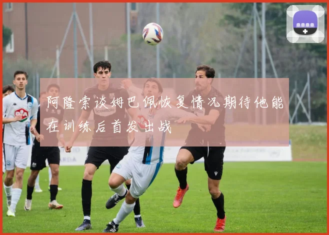阿隆索谈姆巴佩恢复情况期待他能在训练后首发出战
