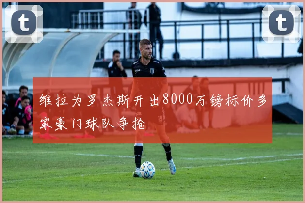 维拉为罗杰斯开出8000万镑标价多家豪门球队争抢