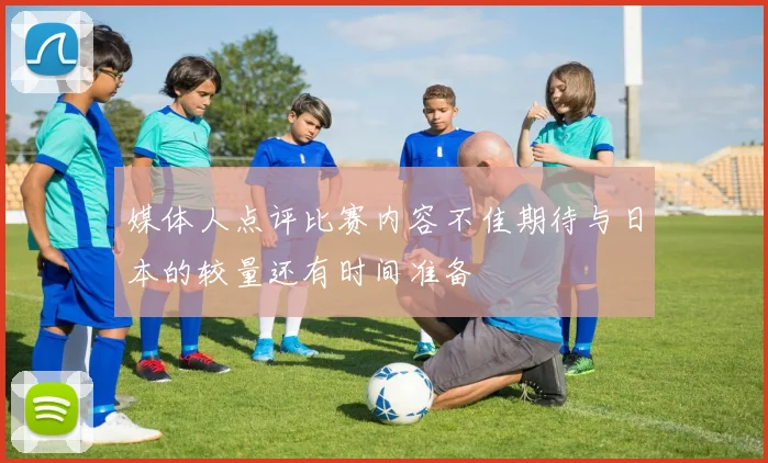 媒体人点评比赛内容不佳期待与日本的较量还有时间准备