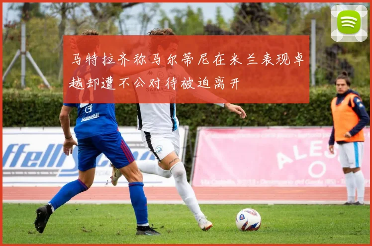 马特拉齐称马尔蒂尼在米兰表现卓越却遭不公对待被迫离开