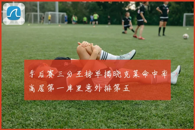季后赛三分王榜单揭晓克莱命中率高居第一库里意外排第五