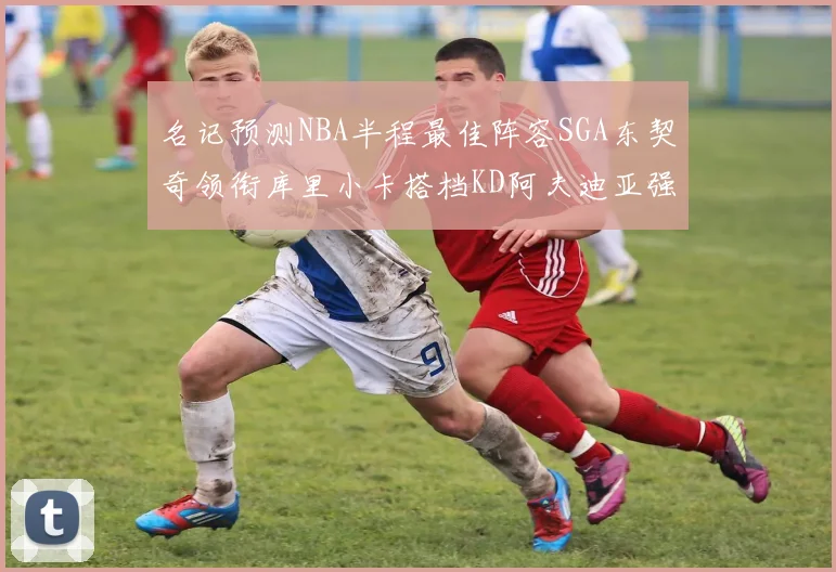 名记预测NBA半程最佳阵容SGA东契奇领衔库里小卡搭档KD阿夫迪亚强势入选