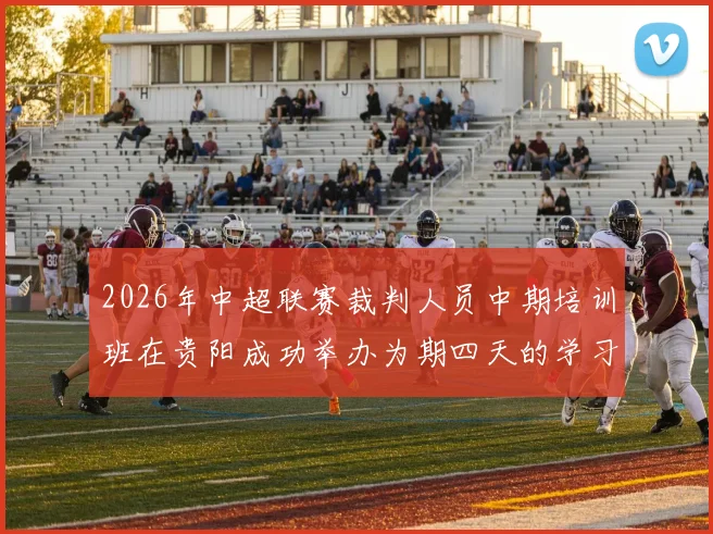 2026年中超联赛裁判人员中期培训班在贵阳成功举办为期四天的学习与交流活动