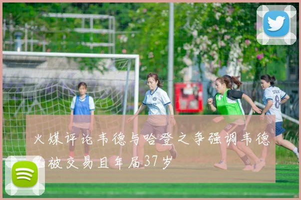 火媒评论韦德与哈登之争强调韦德已被交易且年届37岁