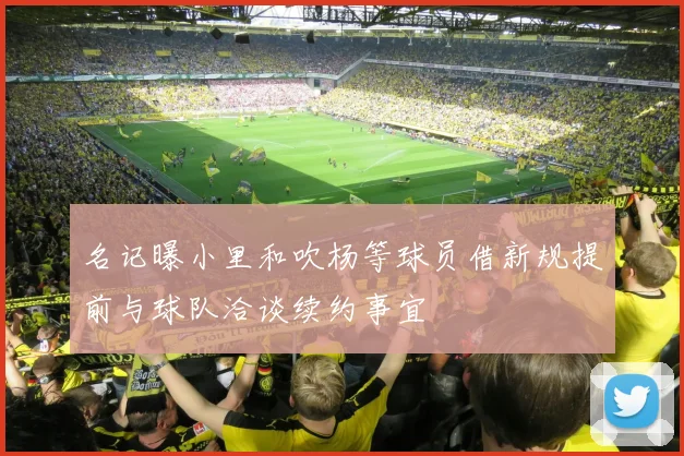 名记曝小里和吹杨等球员借新规提前与球队洽谈续约事宜