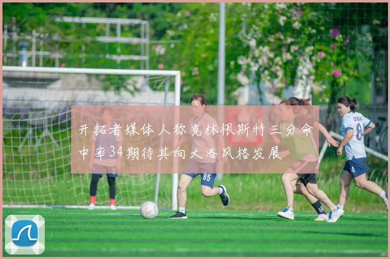 开拓者媒体人称克林根斯特三分命中率34期待其向大洛风格发展
