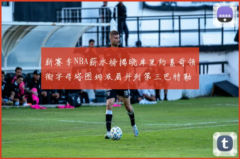 新赛季NBA薪水榜揭晓库里约基奇领衔字母塔图姆浓眉并列第三巴特勒排名第十