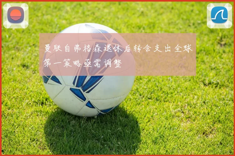 曼联自弗格森退休后转会支出全球第一策略亟需调整