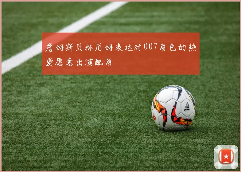 詹姆斯贝林厄姆表达对007角色的热爱愿意出演配角