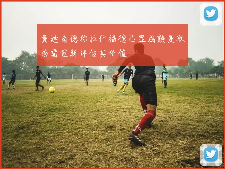 费迪南德称拉什福德已显成熟曼联或需重新评估其价值