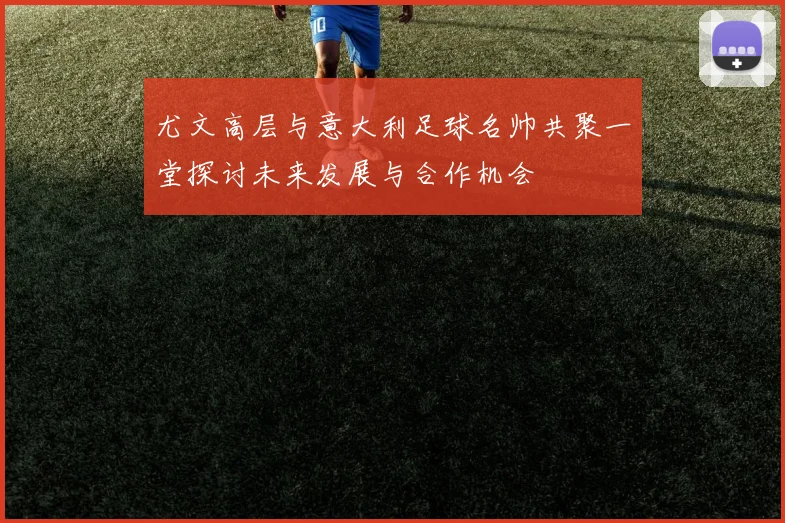 尤文高层与意大利足球名帅共聚一堂探讨未来发展与合作机会