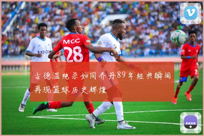 古德温绝杀如同乔丹89年经典瞬间再现篮球历史辉煌