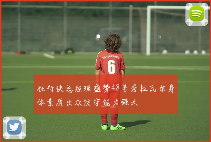 独行侠总经理盛赞48号秀拉瓦尔身体素质出众防守能力强大