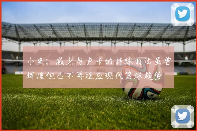 小里：威少与卢卡的持球打法虽曾辉煌但已不再适应现代篮球趋势