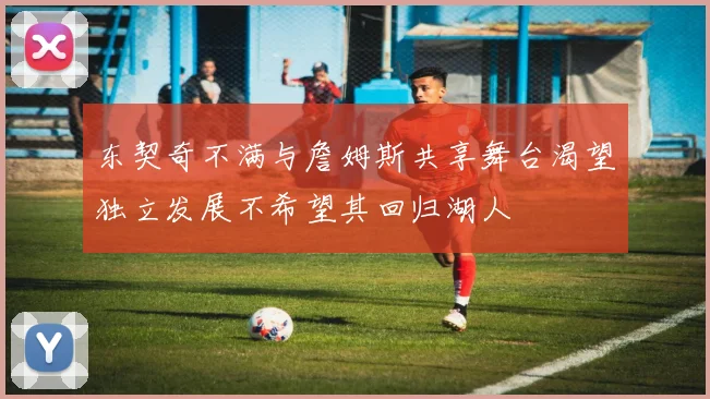 东契奇不满与詹姆斯共享舞台渴望独立发展不希望其回归湖人