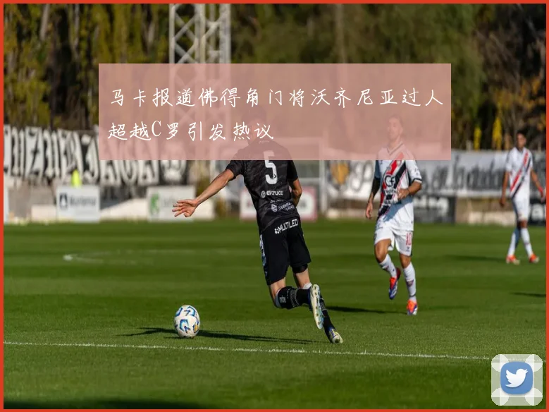 马卡报道佛得角门将沃齐尼亚过人超越C罗引发热议