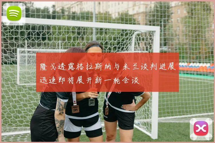 隆戈透露格拉斯纳与米兰谈判进展迅速即将展开新一轮会谈