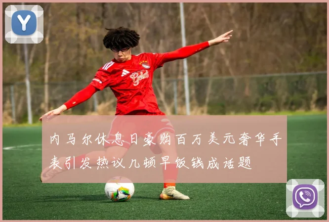 内马尔休息日豪购百万美元奢华手表引发热议几顿早饭钱成话题