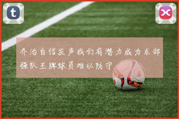 乔治自信发声我们有潜力成为东部强队王牌球员难以防守