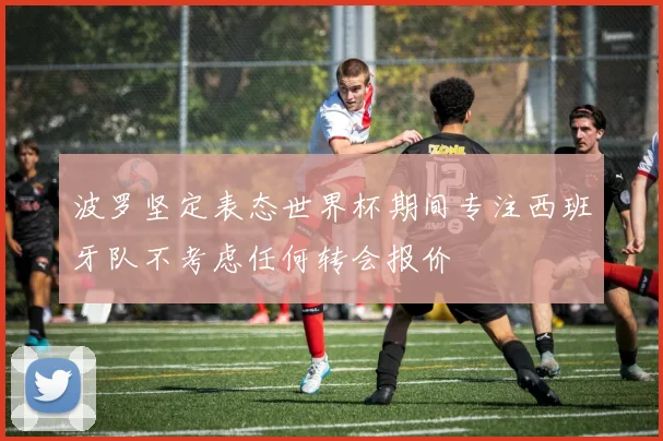 波罗坚定表态世界杯期间专注西班牙队不考虑任何转会报价