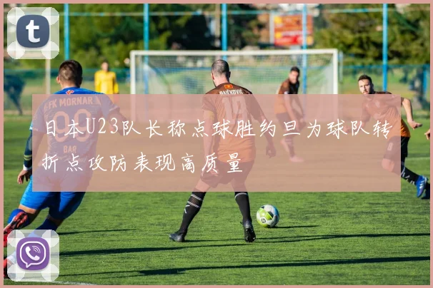 日本U23队长称点球胜约旦为球队转折点攻防表现高质量
