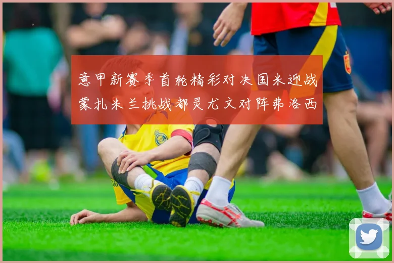 意甲新赛季首轮精彩对决国米迎战蒙扎米兰挑战都灵尤文对阵弗洛西诺内