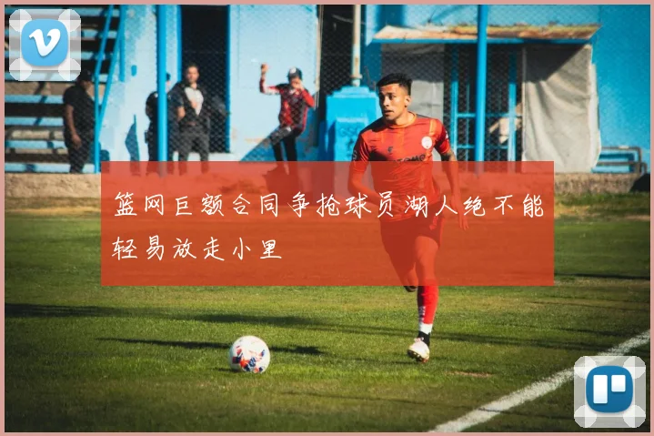 篮网巨额合同争抢球员湖人绝不能轻易放走小里
