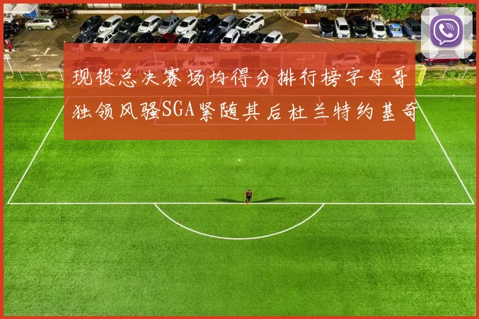 现役总决赛场均得分排行榜字母哥独领风骚SGA紧随其后杜兰特约基奇东契奇争夺第三
