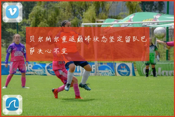 贝尔纳尔重返巅峰状态坚定留队巴萨决心不变