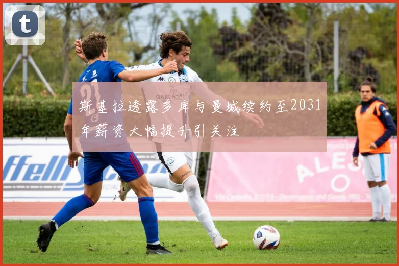 斯基拉透露多库与曼城续约至2031年薪资大幅提升引关注